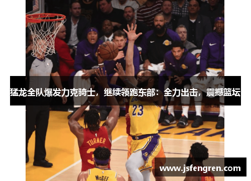 猛龙全队爆发力克骑士，继续领跑东部：全力出击，震撼篮坛